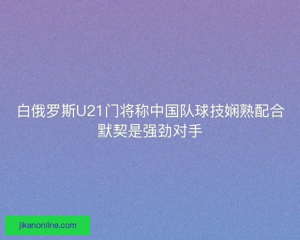 白俄罗斯U21门将称中国队球技娴熟配合默契是强劲对手