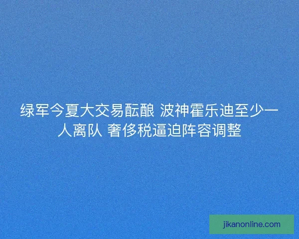 绿军今夏大交易酝酿 波神霍乐迪至少一人离队 奢侈税逼迫阵容调整