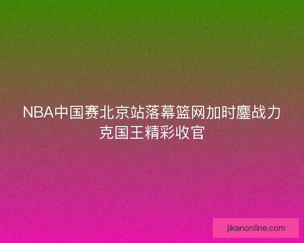 NBA中国赛北京站落幕篮网加时鏖战力克国王精彩收官