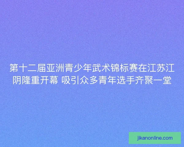 第十二届亚洲青少年武术锦标赛在江苏江阴隆重开幕 吸引众多青年选手齐聚一堂