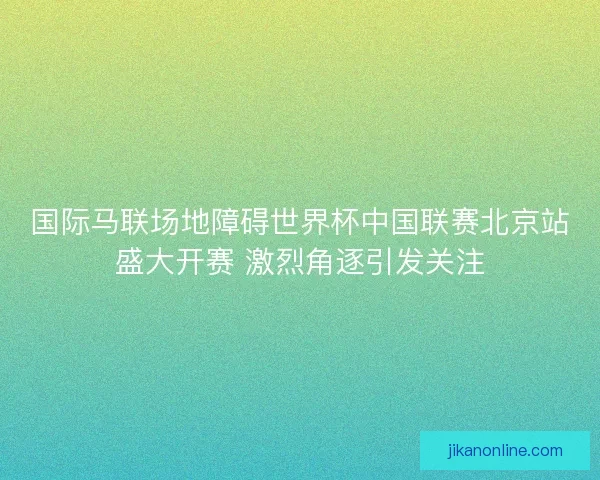 国际马联场地障碍世界杯中国联赛北京站盛大开赛 激烈角逐引发关注