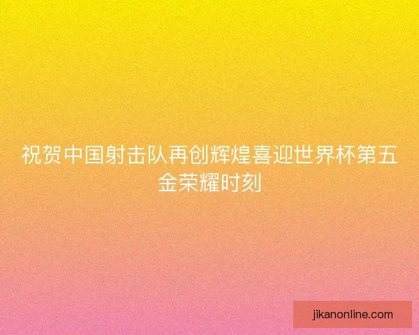 祝贺中国射击队再创辉煌喜迎世界杯第五金荣耀时刻
