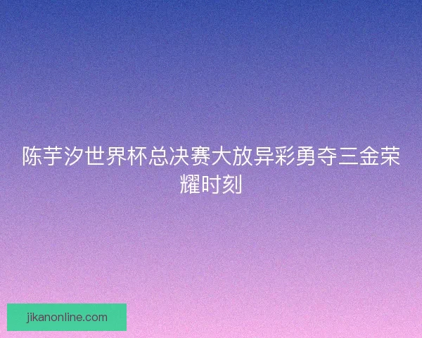 陈芋汐世界杯总决赛大放异彩勇夺三金荣耀时刻