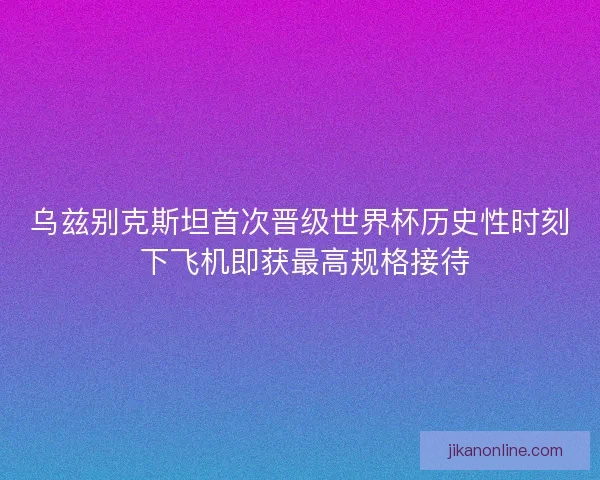 乌兹别克斯坦首次晋级世界杯历史性时刻 下飞机即获最高规格接待