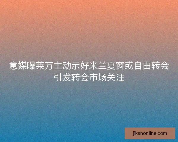 意媒曝莱万主动示好米兰夏窗或自由转会引发转会市场关注
