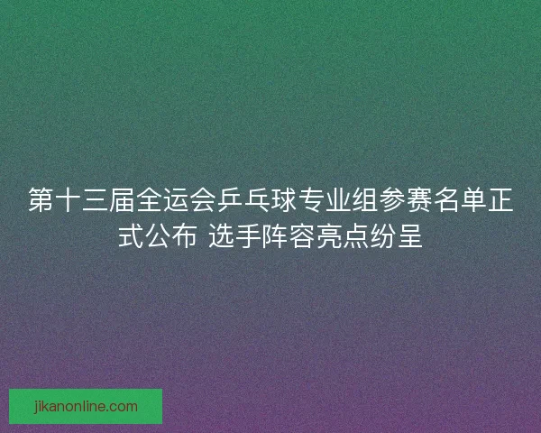 第十三届全运会乒乓球专业组参赛名单正式公布 选手阵容亮点纷呈