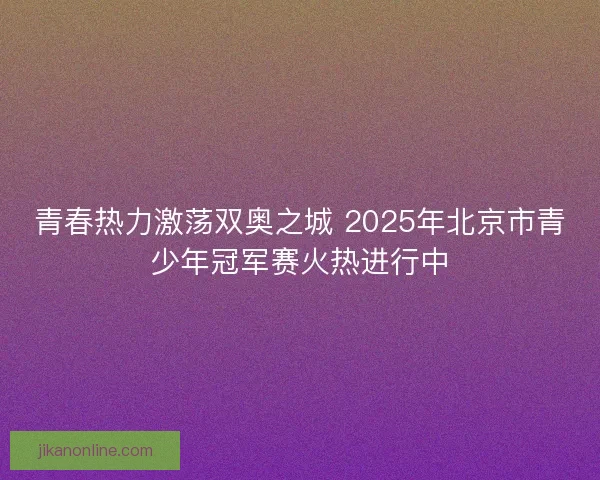 青春热力激荡双奥之城 2025年北京市青少年冠军赛火热进行中