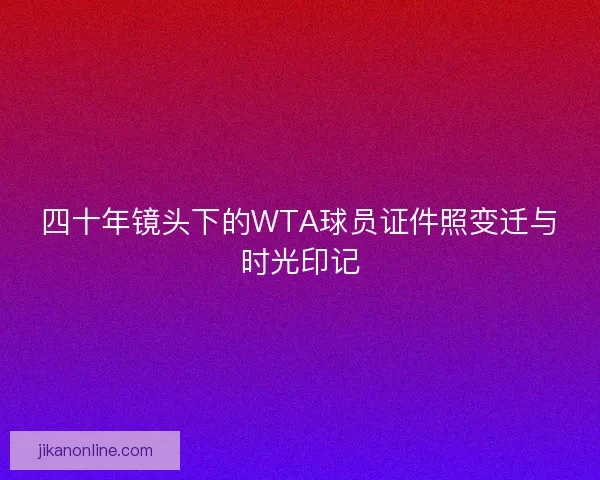 四十年镜头下的WTA球员证件照变迁与时光印记