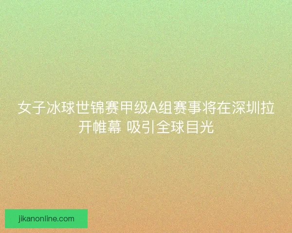 女子冰球世锦赛甲级A组赛事将在深圳拉开帷幕 吸引全球目光