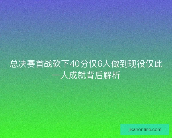 总决赛首战砍下40分仅6人做到现役仅此一人成就背后解析