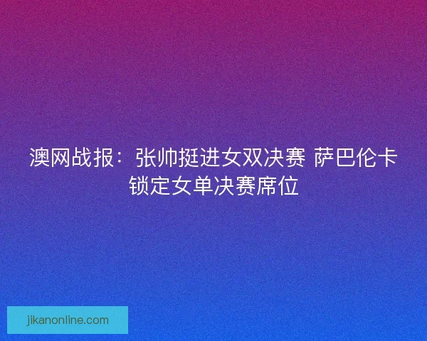 澳网战报：张帅挺进女双决赛 萨巴伦卡锁定女单决赛席位