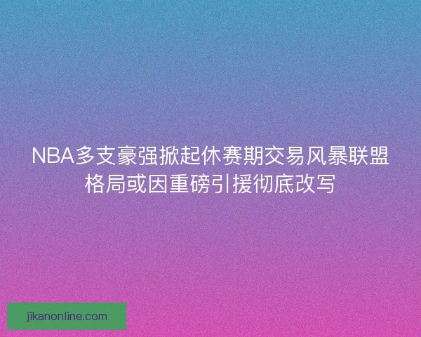 NBA多支豪强掀起休赛期交易风暴联盟格局或因重磅引援彻底改写