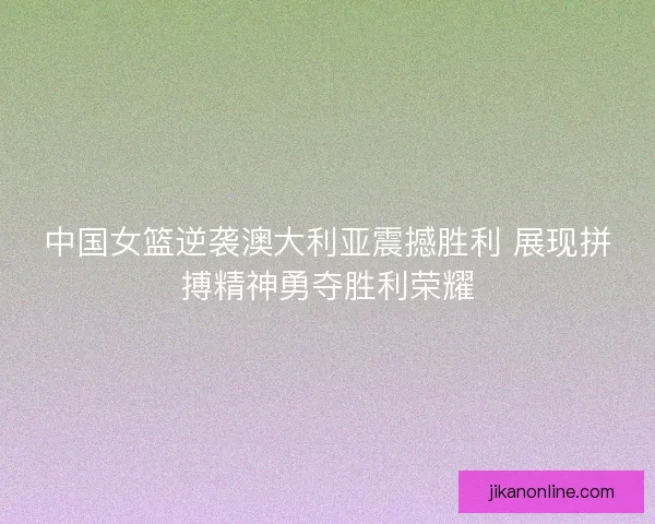 中国女篮逆袭澳大利亚震撼胜利 展现拼搏精神勇夺胜利荣耀