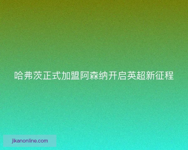 哈弗茨正式加盟阿森纳开启英超新征程