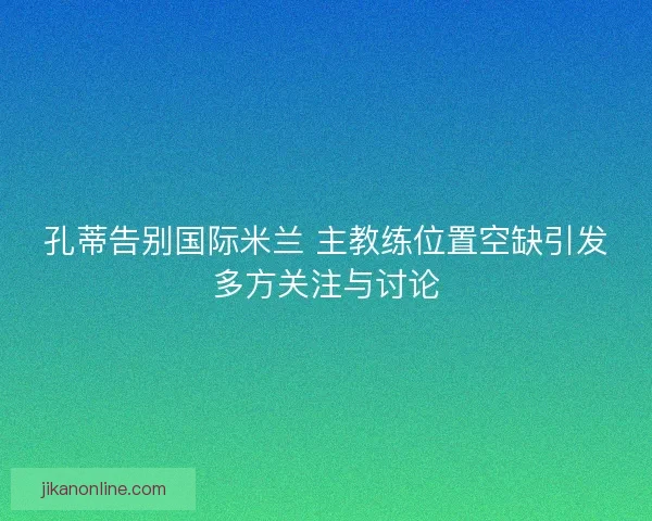 孔蒂告别国际米兰 主教练位置空缺引发多方关注与讨论