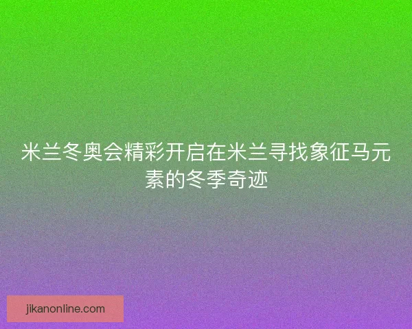 米兰冬奥会精彩开启在米兰寻找象征马元素的冬季奇迹