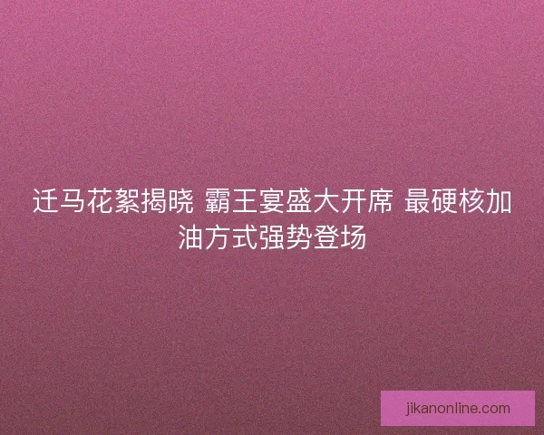迁马花絮揭晓 霸王宴盛大开席 最硬核加油方式强势登场