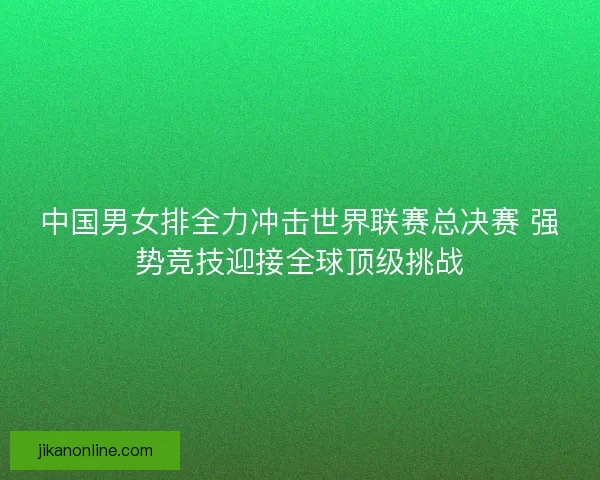 中国男女排全力冲击世界联赛总决赛 强势竞技迎接全球顶级挑战