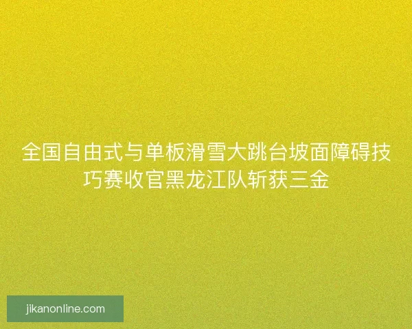 全国自由式与单板滑雪大跳台坡面障碍技巧赛收官黑龙江队斩获三金