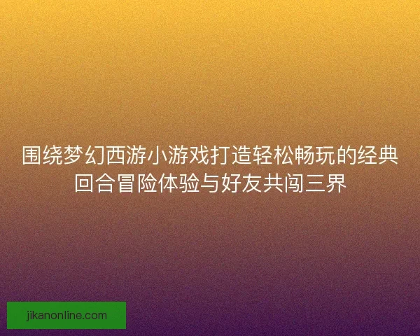 围绕梦幻西游小游戏打造轻松畅玩的经典回合冒险体验与好友共闯三界