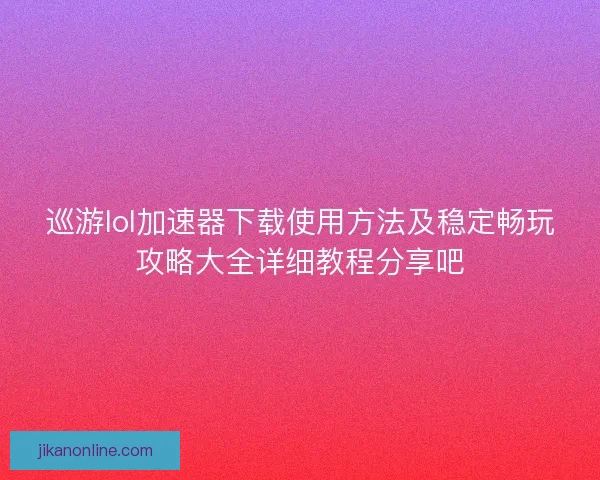 巡游lol加速器下载使用方法及稳定畅玩攻略大全详细教程分享吧