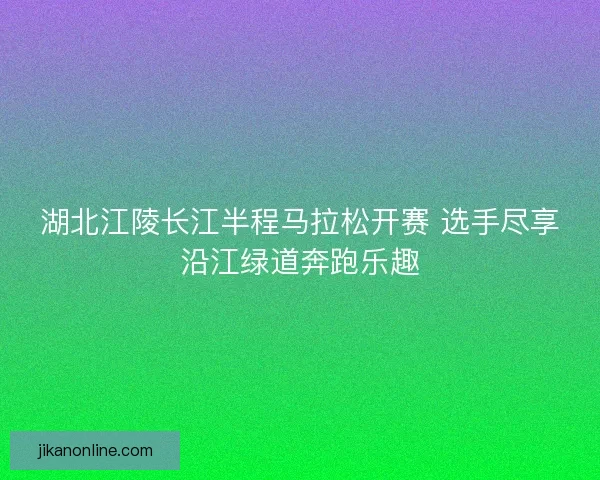 湖北江陵长江半程马拉松开赛 选手尽享沿江绿道奔跑乐趣