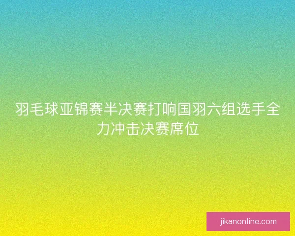 羽毛球亚锦赛半决赛打响国羽六组选手全力冲击决赛席位