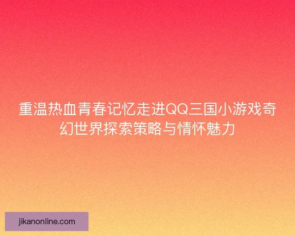 重温热血青春记忆走进QQ三国小游戏奇幻世界探索策略与情怀魅力