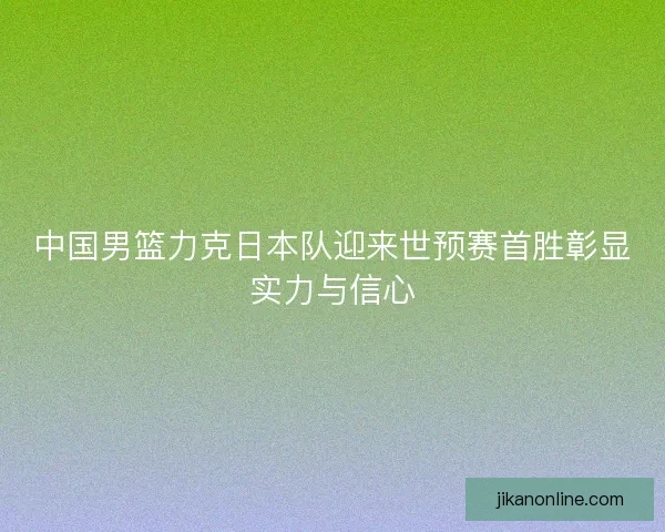 中国男篮力克日本队迎来世预赛首胜彰显实力与信心