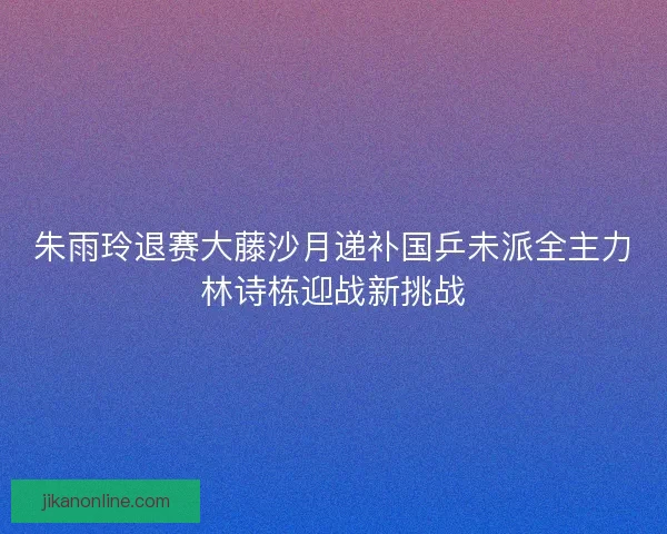 朱雨玲退赛大藤沙月递补国乒未派全主力林诗栋迎战新挑战