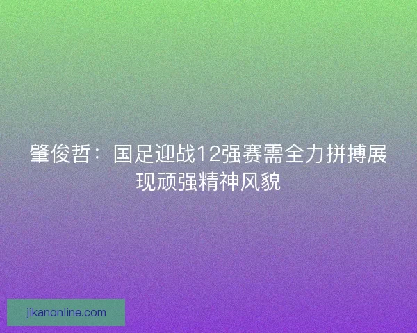 肇俊哲：国足迎战12强赛需全力拼搏展现顽强精神风貌