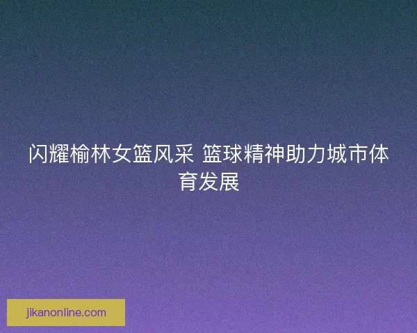 闪耀榆林女篮风采 篮球精神助力城市体育发展