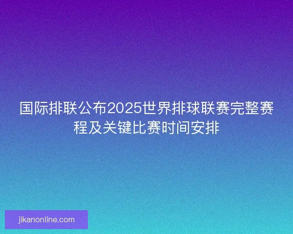 国际排联公布2025世界排球联赛完整赛程及关键比赛时间安排