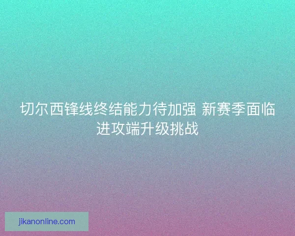 切尔西锋线终结能力待加强 新赛季面临进攻端升级挑战