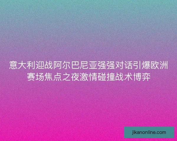 意大利迎战阿尔巴尼亚强强对话引爆欧洲赛场焦点之夜激情碰撞战术博弈