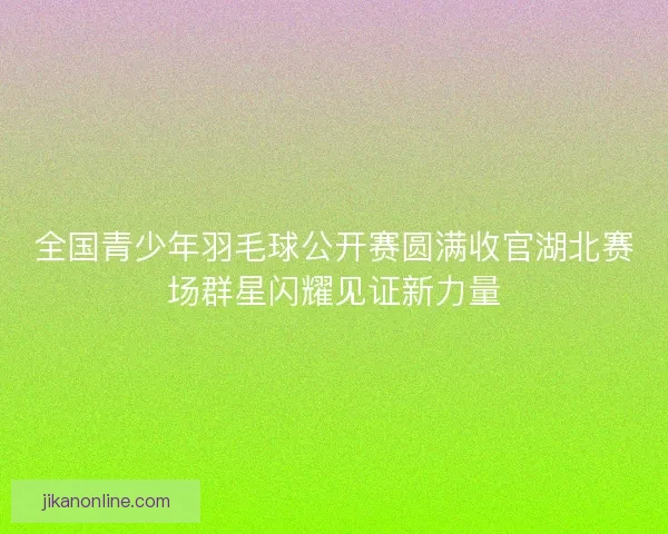 全国青少年羽毛球公开赛圆满收官湖北赛场群星闪耀见证新力量
