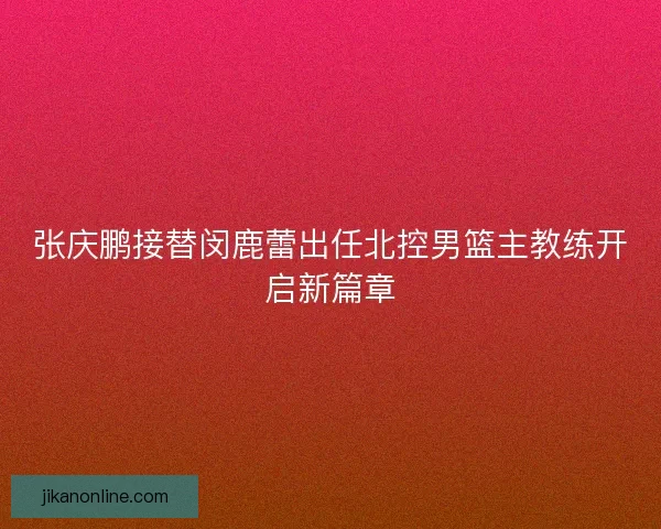 张庆鹏接替闵鹿蕾出任北控男篮主教练开启新篇章